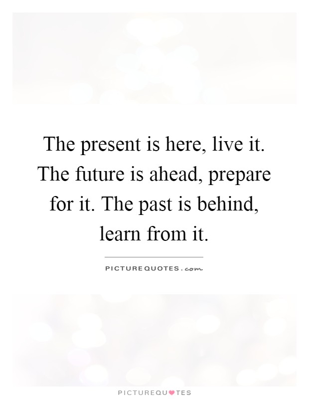 The present is here, live it. The future is ahead, prepare for it. The past is behind, learn from it Picture Quote #1