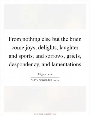From nothing else but the brain come joys, delights, laughter and sports, and sorrows, griefs, despondency, and lamentations Picture Quote #1