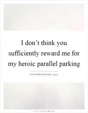 I don’t think you sufficiently reward me for my heroic parallel parking Picture Quote #1