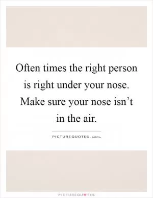 Often times the right person is right under your nose. Make sure your nose isn’t in the air Picture Quote #1