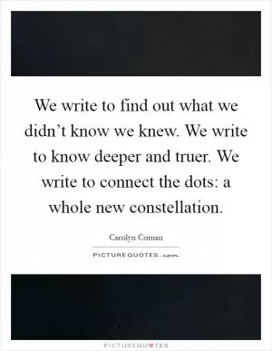 We write to find out what we didn’t know we knew. We write to know deeper and truer. We write to connect the dots: a whole new constellation Picture Quote #1