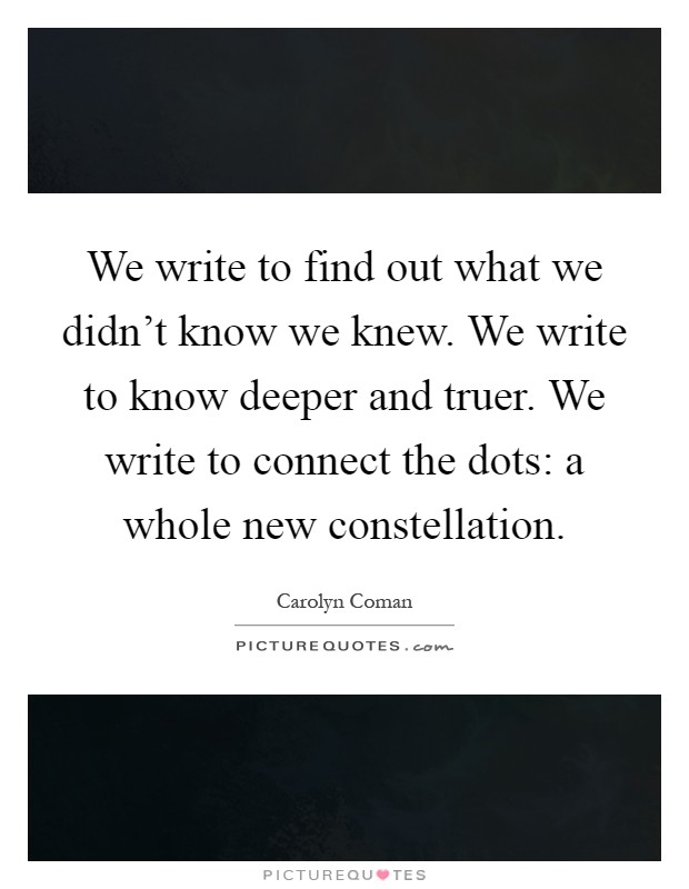 We write to find out what we didn't know we knew. We write to know deeper and truer. We write to connect the dots: a whole new constellation Picture Quote #1