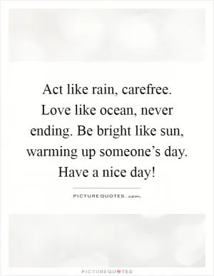 Act like rain, carefree. Love like ocean, never ending. Be bright like sun, warming up someone’s day. Have a nice day! Picture Quote #1