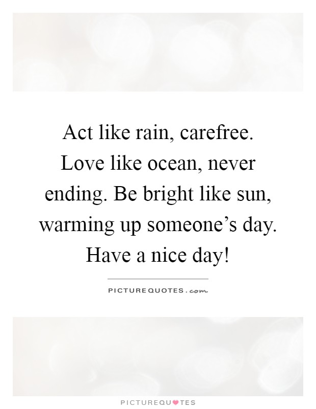 Act like rain, carefree. Love like ocean, never ending. Be bright like sun, warming up someone's day. Have a nice day! Picture Quote #1