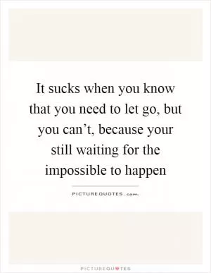 It sucks when you know that you need to let go, but you can’t, because your still waiting for the impossible to happen Picture Quote #1