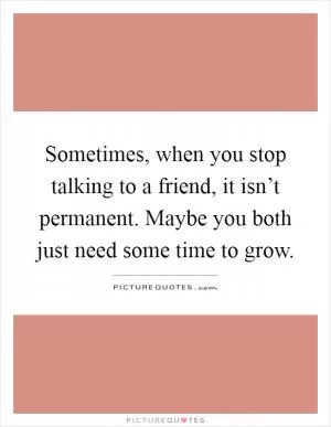 Sometimes, when you stop talking to a friend, it isn’t permanent. Maybe you both just need some time to grow Picture Quote #1