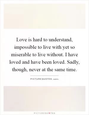 Love is hard to understand, impossible to live with yet so miserable to live without. I have loved and have been loved. Sadly, though, never at the same time Picture Quote #1