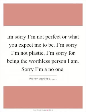 Im sorry I’m not perfect or what you expect me to be. I’m sorry I’m not plastic. I’m sorry for being the worthless person I am. Sorry I’m a no one Picture Quote #1