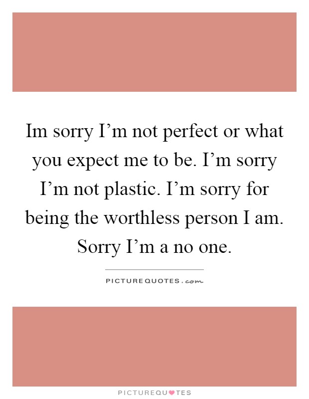 Im sorry I'm not perfect or what you expect me to be. I'm sorry I'm not plastic. I'm sorry for being the worthless person I am. Sorry I'm a no one Picture Quote #1