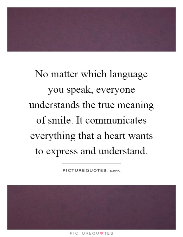 No matter which language you speak, everyone understands the true meaning of smile. It communicates everything that a heart wants to express and understand Picture Quote #1