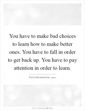 You have to make bad choices to learn how to make better ones. You have to fall in order to get back up. You have to pay attention in order to learn Picture Quote #1
