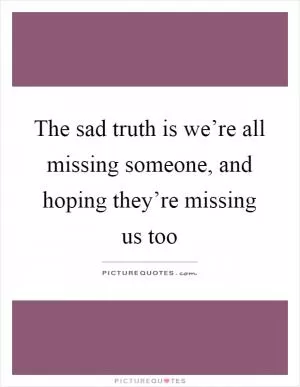 The sad truth is we’re all missing someone, and hoping they’re missing us too Picture Quote #1