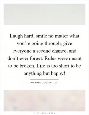 Laugh hard, smile no matter what you’re going through, give everyone a second chance, and don’t ever forget. Rules were meant to be broken. Life is too short to be anything but happy! Picture Quote #1