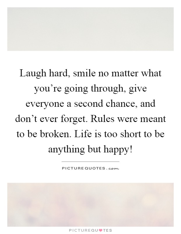Laugh hard, smile no matter what you're going through, give everyone a second chance, and don't ever forget. Rules were meant to be broken. Life is too short to be anything but happy! Picture Quote #1