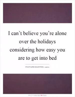 I can’t believe you’re alone over the holidays considering how easy you are to get into bed Picture Quote #1