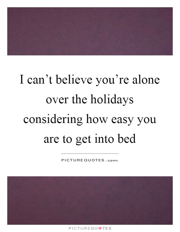 I can't believe you're alone over the holidays considering how easy you are to get into bed Picture Quote #1