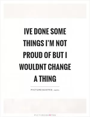 Ive done some things I’m not proud of but I wouldnt change a thing Picture Quote #1