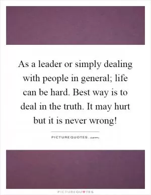 As a leader or simply dealing with people in general; life can be hard. Best way is to deal in the truth. It may hurt but it is never wrong! Picture Quote #1