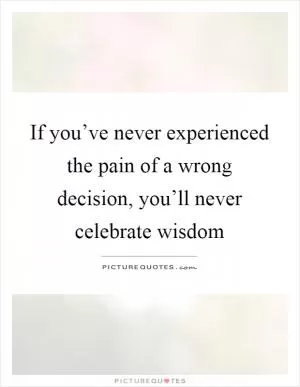If you’ve never experienced the pain of a wrong decision, you’ll never celebrate wisdom Picture Quote #1