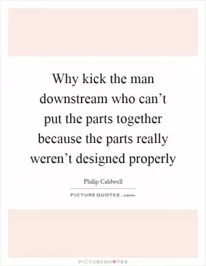 Why kick the man downstream who can’t put the parts together because the parts really weren’t designed properly Picture Quote #1