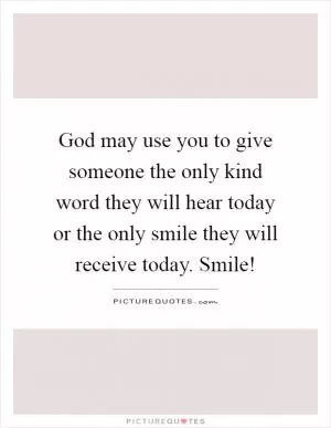 God may use you to give someone the only kind word they will hear today or the only smile they will receive today. Smile! Picture Quote #1