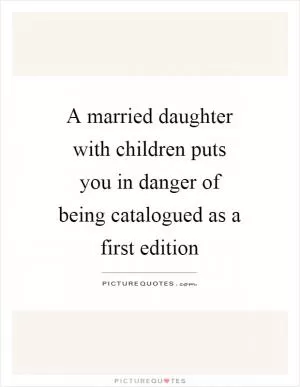 A married daughter with children puts you in danger of being catalogued as a first edition Picture Quote #1