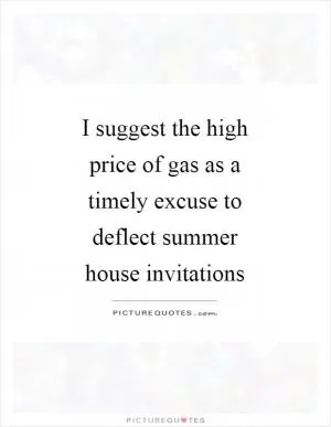 I suggest the high price of gas as a timely excuse to deflect summer house invitations Picture Quote #1