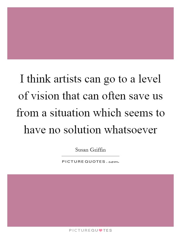 I think artists can go to a level of vision that can often save us from a situation which seems to have no solution whatsoever Picture Quote #1