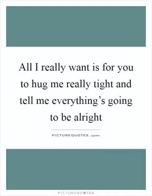 All I really want is for you to hug me really tight and tell me everything’s going to be alright Picture Quote #1