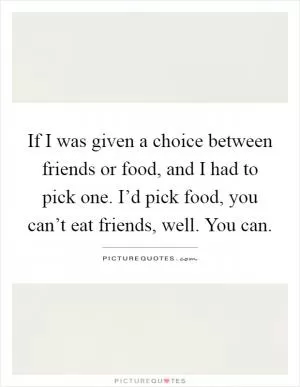 If I was given a choice between friends or food, and I had to pick one. I’d pick food, you can’t eat friends, well. You can Picture Quote #1