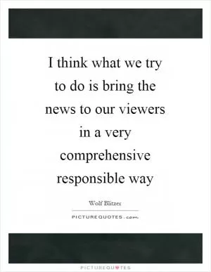 I think what we try to do is bring the news to our viewers in a very comprehensive responsible way Picture Quote #1