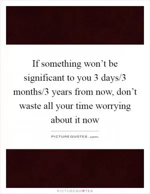 If something won’t be significant to you 3 days/3 months/3 years from now, don’t waste all your time worrying about it now Picture Quote #1
