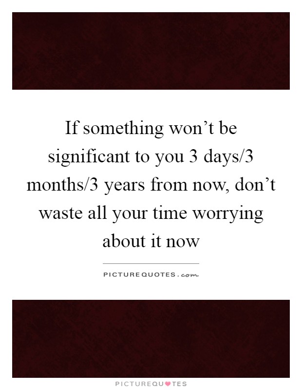 If something won't be significant to you 3 days/3 months/3 years from now, don't waste all your time worrying about it now Picture Quote #1