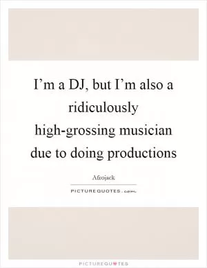 I’m a DJ, but I’m also a ridiculously high-grossing musician due to doing productions Picture Quote #1