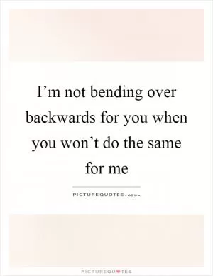 I’m not bending over backwards for you when you won’t do the same for me Picture Quote #1