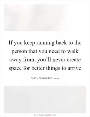 If you keep running back to the person that you need to walk away from, you’ll never create space for better things to arrive Picture Quote #1