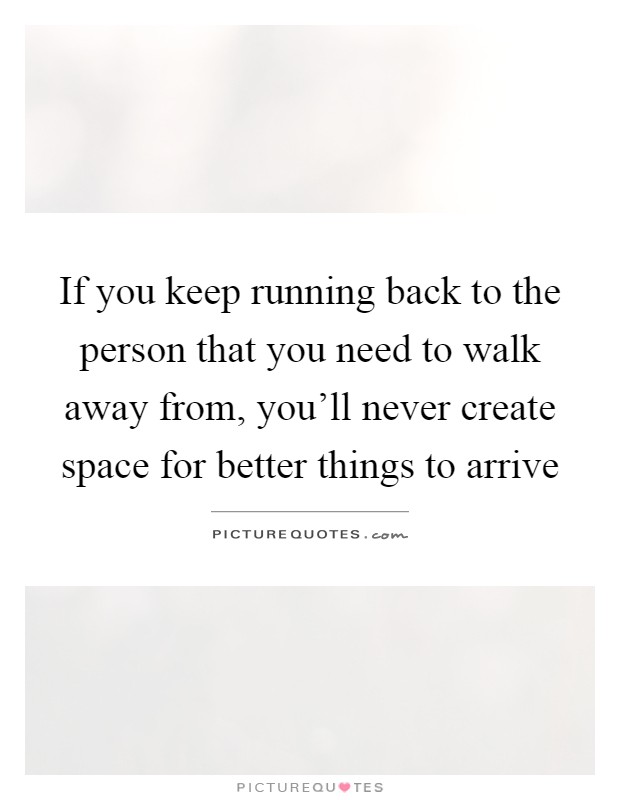 If you keep running back to the person that you need to walk away from, you'll never create space for better things to arrive Picture Quote #1