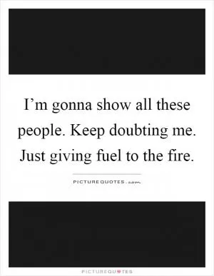 I’m gonna show all these people. Keep doubting me. Just giving fuel to the fire Picture Quote #1