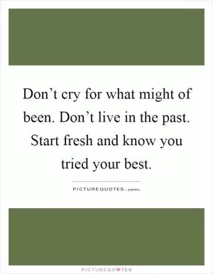 Don’t cry for what might of been. Don’t live in the past. Start fresh and know you tried your best Picture Quote #1