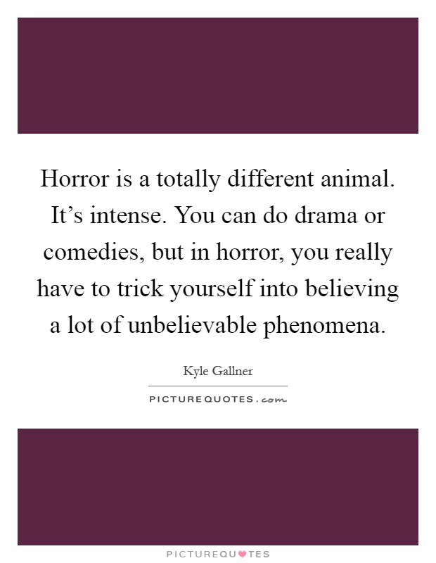 Horror is a totally different animal. It's intense. You can do drama or comedies, but in horror, you really have to trick yourself into believing a lot of unbelievable phenomena Picture Quote #1