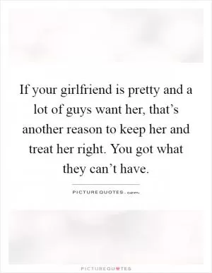 If your girlfriend is pretty and a lot of guys want her, that’s another reason to keep her and treat her right. You got what they can’t have Picture Quote #1