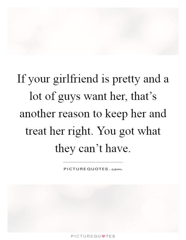 If your girlfriend is pretty and a lot of guys want her, that's another reason to keep her and treat her right. You got what they can't have Picture Quote #1