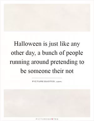 Halloween is just like any other day, a bunch of people running around pretending to be someone their not Picture Quote #1