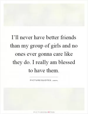 I’ll never have better friends than my group of girls and no ones ever gonna care like they do. I really am blessed to have them Picture Quote #1