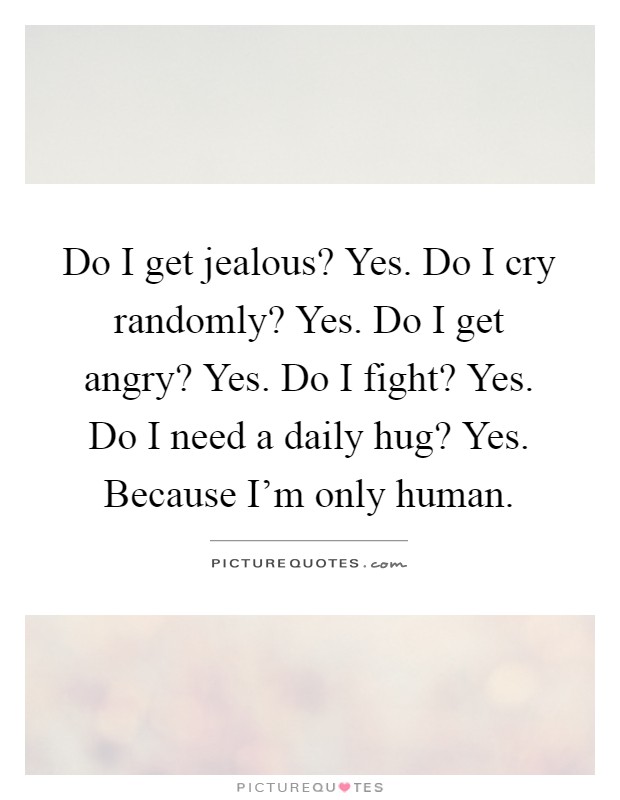 Do I get jealous? Yes. Do I cry randomly? Yes. Do I get angry? Yes. Do I fight? Yes. Do I need a daily hug? Yes. Because I'm only human Picture Quote #1