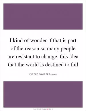 I kind of wonder if that is part of the reason so many people are resistant to change, this idea that the world is destined to fail Picture Quote #1