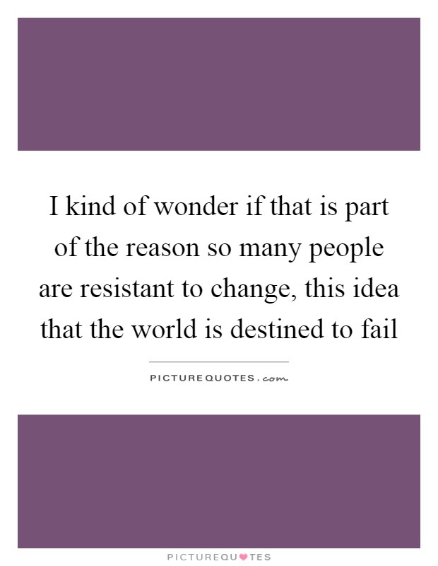 I kind of wonder if that is part of the reason so many people are resistant to change, this idea that the world is destined to fail Picture Quote #1