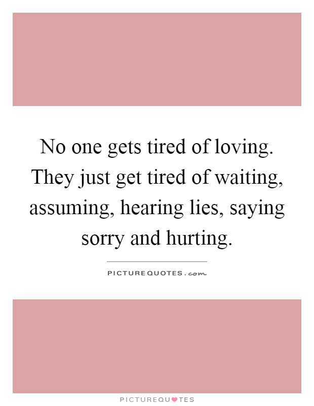No one gets tired of loving. They just get tired of waiting, assuming, hearing lies, saying sorry and hurting Picture Quote #1