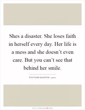 Shes a disaster. She loses faith in herself every day. Her life is a mess and she doesn’t even care. But you can’t see that behind her smile Picture Quote #1