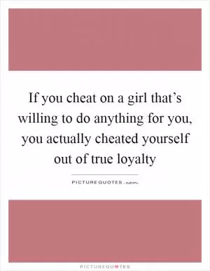 If you cheat on a girl that’s willing to do anything for you, you actually cheated yourself out of true loyalty Picture Quote #1